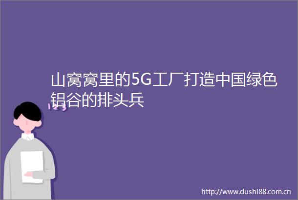 山窝窝里的5G工厂打造绿色铝谷的排头兵