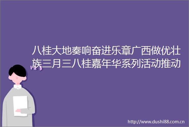 八桂大地奏响奋进乐章广西做优壮族三月三八桂嘉年华系列活动推动主题教育走深走实走心