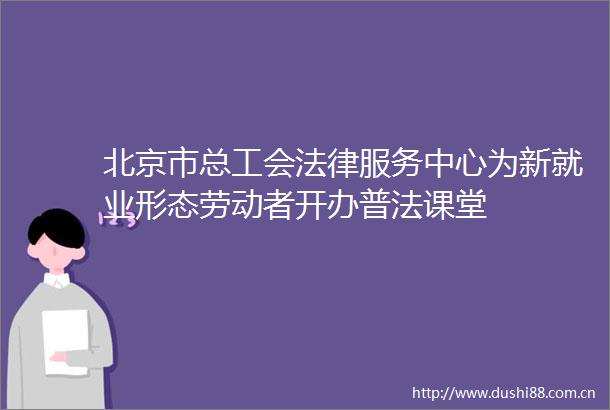 北京市总工会服务中心为新就业形态劳动者开办普法课堂