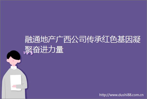 融通地产广西公司传承红色基因凝聚奋进力量