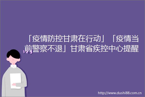 「疫情防控甘肃在行动」「疫情当前不退」甘肃省疾控中心提醒去过这些地区的人员请报备并进行核酸检测