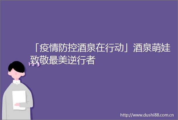 「疫情防控酒泉在行动」酒泉萌娃致敬最美逆行者
