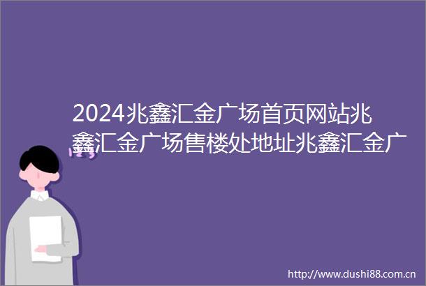 2024兆鑫汇金广场首页网站兆鑫汇金广场售楼处地址兆鑫汇金广场售楼处电话