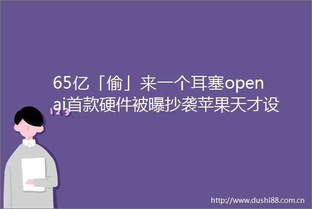 65亿「偷」来一个耳塞openai首款硬件被曝抄袭苹果天才设计师翻车