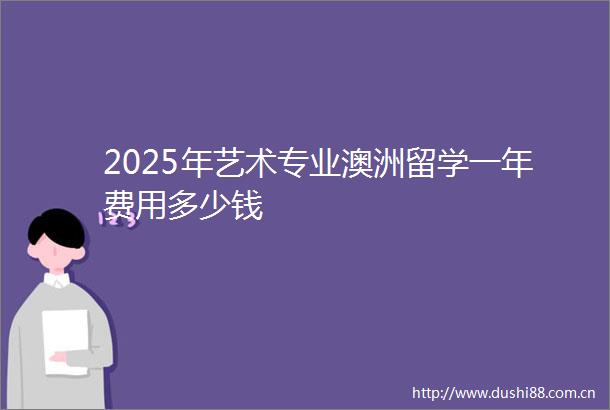 2025年艺术专业澳洲留学一年费用多少钱
