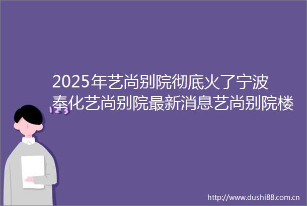 2025年艺尚别院彻底火了宁波奉化艺尚别院最新消息艺尚别院楼盘详情艺尚别院售楼处电话户型配套