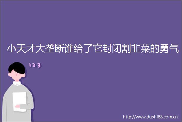 小天才大垄断谁给了它封闭割韭菜的勇气