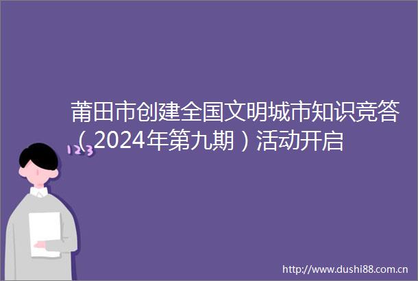 莆田市创建全国文明城市知识竞答（2024年第九期）活动开启