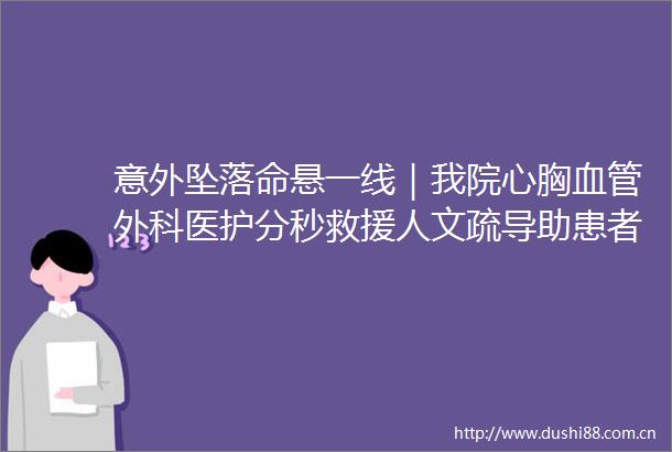 意外坠落命悬一线｜我院心胸血管外科医护分秒救援人文疏导助患者康复获点赞