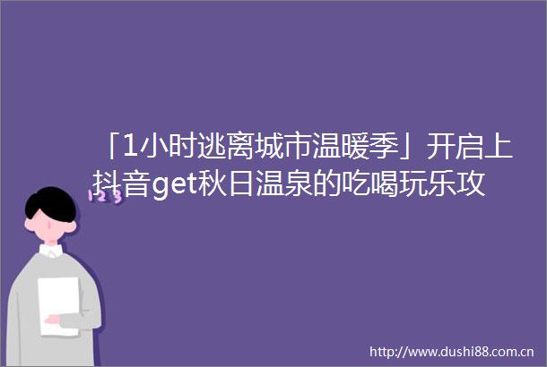 「1小时逃离城市温暖季」开启上抖音get秋日温泉的吃喝玩乐攻略