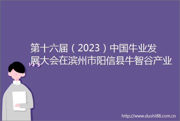 第十六届（2023）牛业发展大会在滨州市阳信县牛智谷产业园成功召开