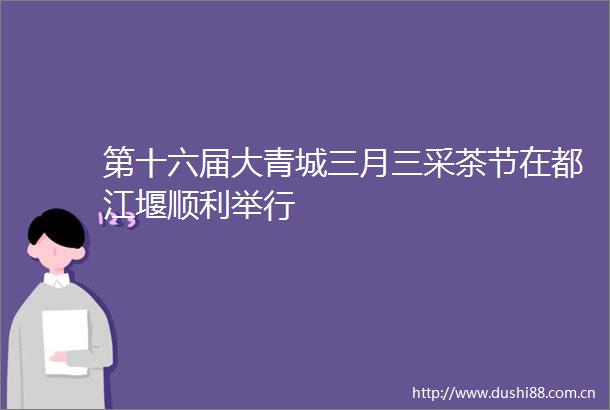 第十六届大青城三月三采茶节在都江堰顺利举行