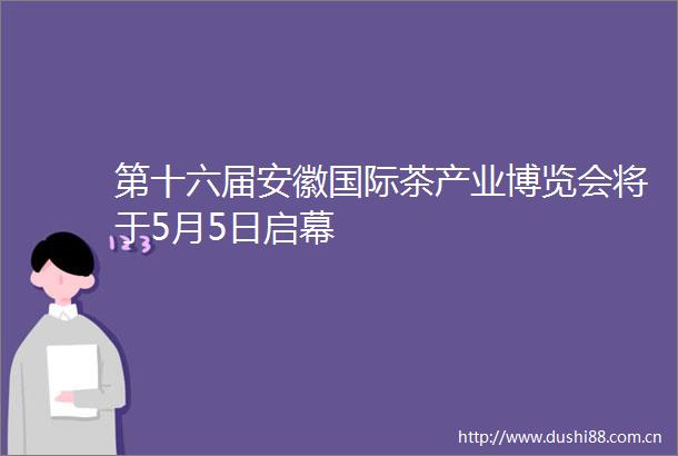 第十六届安徽国际茶产业博览会将于5月5日启幕