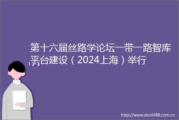 第十六届丝路学论坛一带一路智库平台建设（2024上海）举行