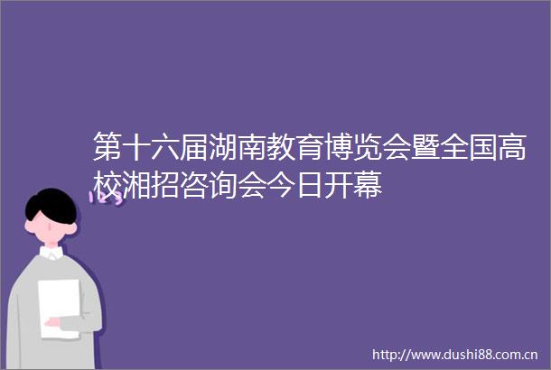第十六届湖南教育博览会暨全国高校湘招咨询会今日开幕