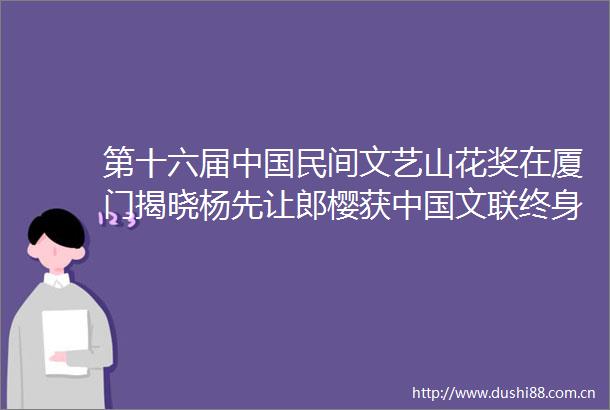 第十六届民间文艺山花奖在厦门揭晓杨先让郎樱获文联终身成就奖