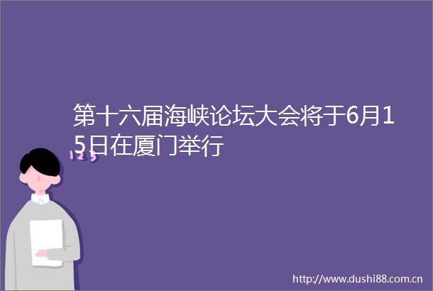 第十六届海峡论坛大会将于6月15日在厦门举行