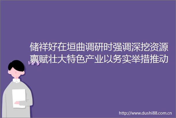 储祥好在垣曲调研时强调深挖资源禀赋壮大特色产业以务实举措推动农业强农村美农民富