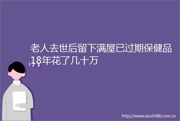 老人去世后留下满屋已过期保健品18年花了几十万