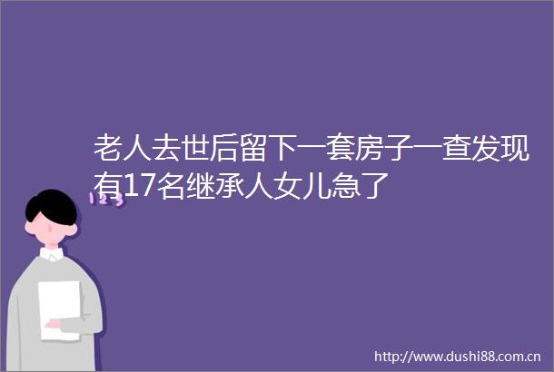 老人去世后留下一套房子一查发现有17名继承人女儿急了