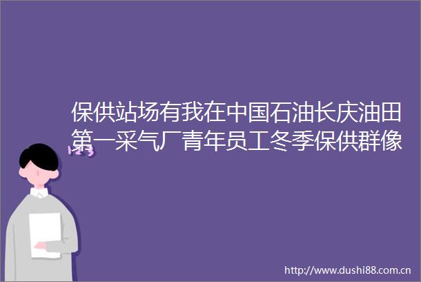 保供站场有我在石油长庆油田第一采气厂青年员工冬季保供群像扫描