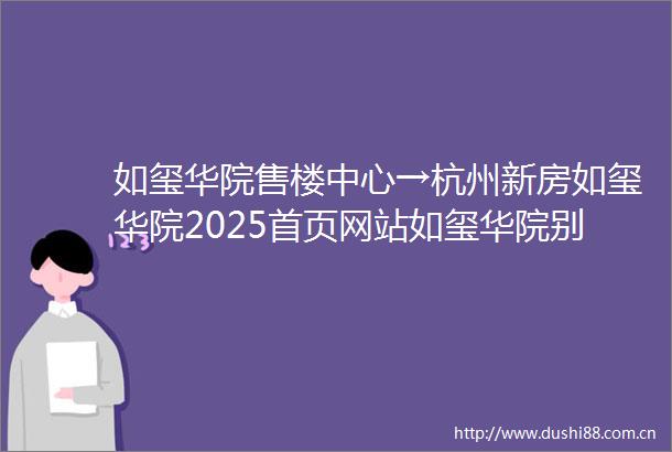 如玺华院售楼中心→杭州新房如玺华院2025首页网站如玺华院别墅最新价格如玺华院楼盘详情→楼盘百科→售楼处电话
