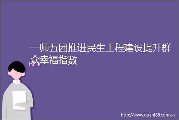 一师五团推进民生工程建设提升群众幸福指数