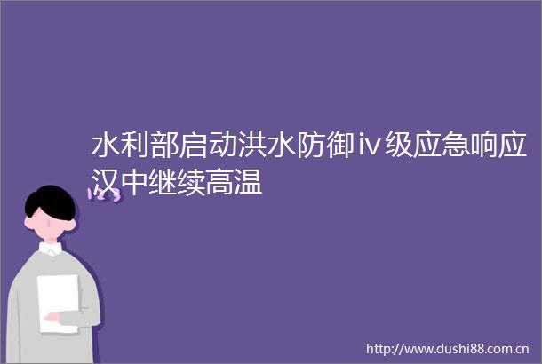 水利部启动洪水防御ⅳ级应急响应汉中继续高温