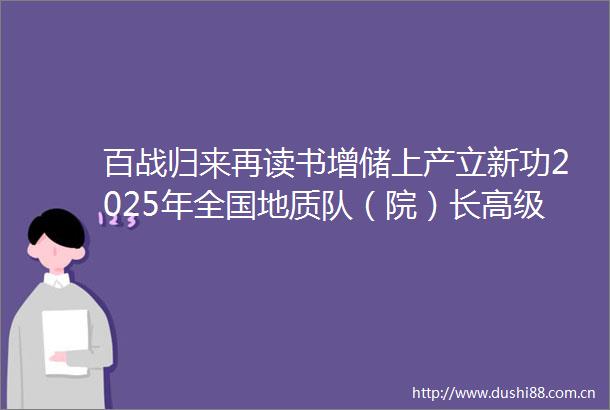 百战归来再读书增储上产立新功2025年全国地质队（院）长高级培训班成功举办