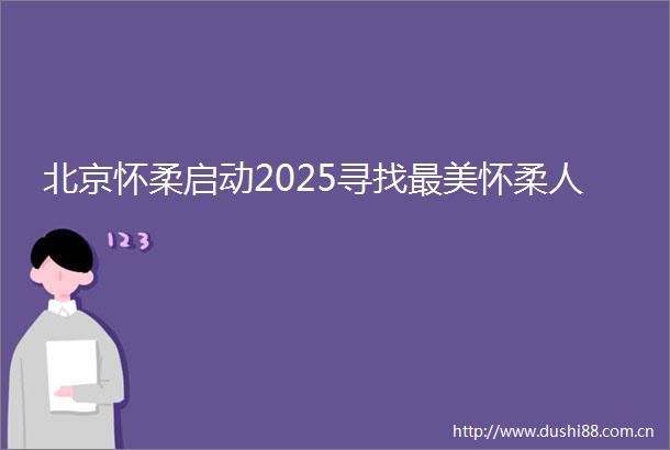 北京怀柔启动2025寻找最美怀柔人