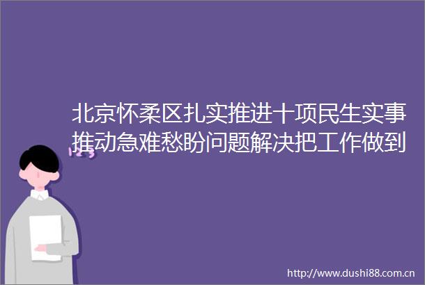 北京怀柔区扎实推进十项民生实事推动急难愁盼问题解决把工作做到群众心坎上