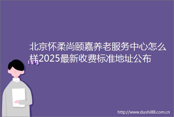北京怀柔尚颐嘉养老服务中心怎么样2025最新收费标准地址公布