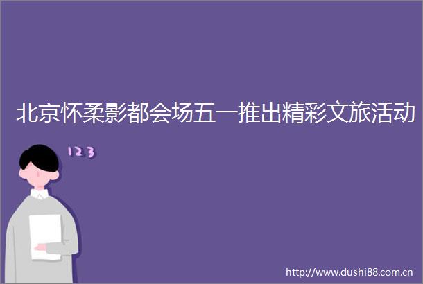 北京怀柔影都会场五一推出精彩文旅活动
