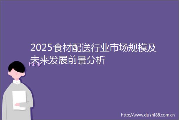 2025食材配送行业市场规模及未来发展前景分析