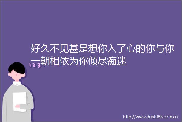 好久不见甚是想你入了心的你与你一朝相依为你倾尽痴迷
