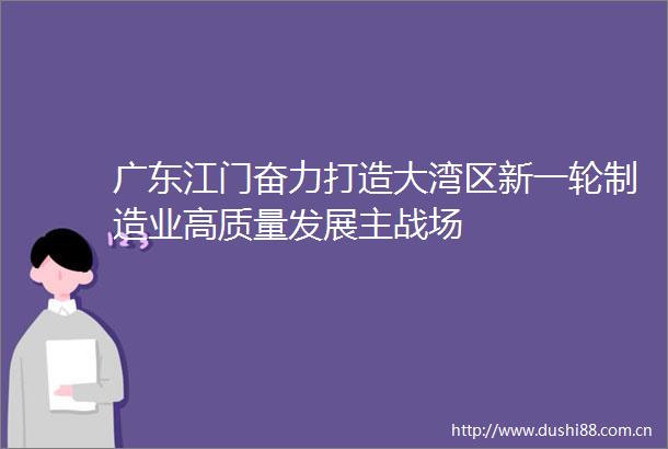 广东江门奋力打造大湾区新一轮制造业高质量发展主战场