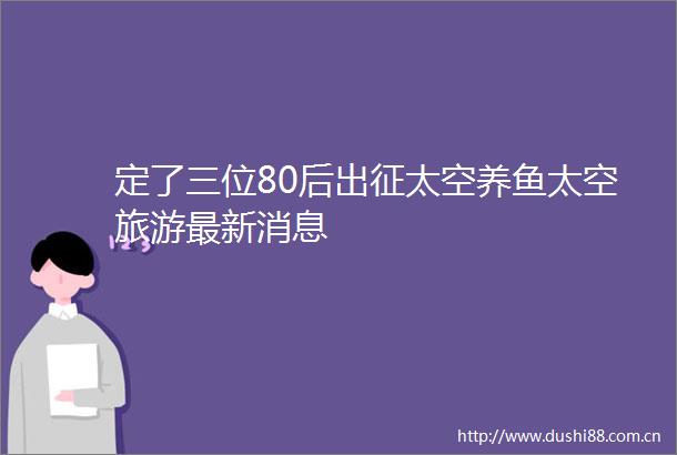 定了三位80后出征太空养鱼太空旅游最新消息