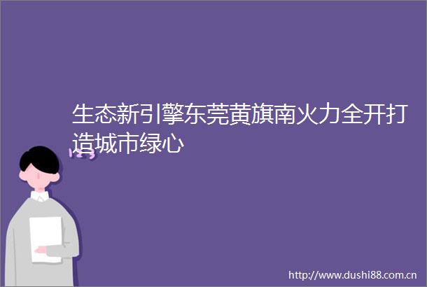 生态新引擎东莞黄旗南火力全开打造城市绿心