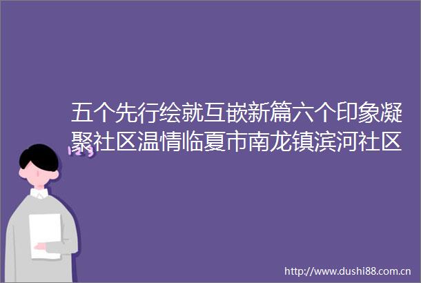 五个先行绘就互嵌新篇六个印象凝聚社区温情临夏市南龙镇滨河社区探索各族群众互嵌式发展新