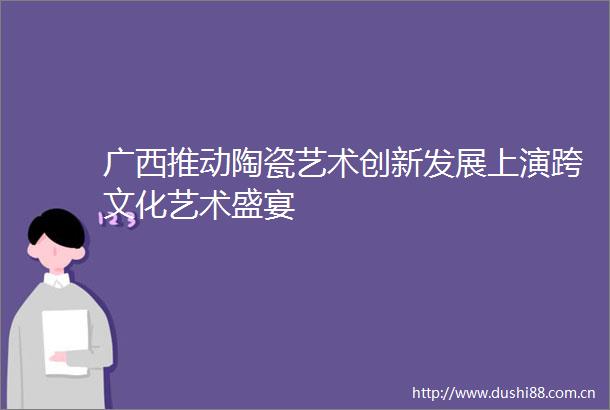 广西推动陶瓷艺术创新发展上演跨文化艺术盛宴