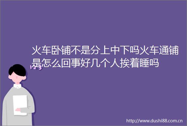 火车卧铺不是分上中下吗火车通铺是怎么回事好几个人挨着睡吗