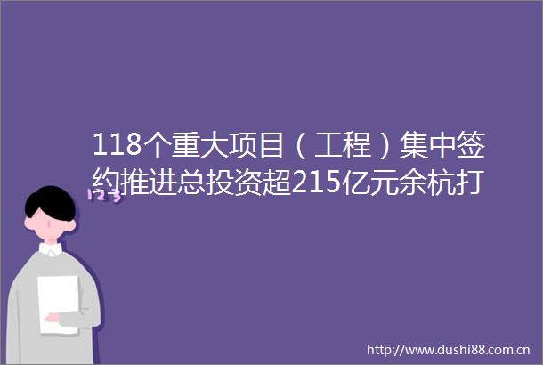 118个重大项目（工程）集中签约推进总投资超215亿元余杭打造机遇之城再添硕果