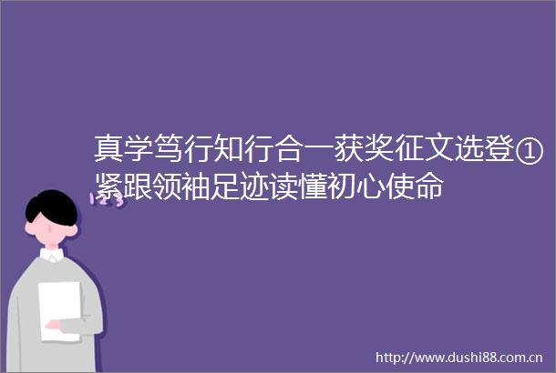 真学笃行知行合一获奖征文选登①紧跟领袖足迹读懂初心使命