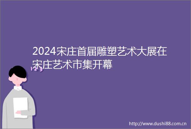 2024宋庄首届雕塑艺术大展在宋庄艺术市集开幕