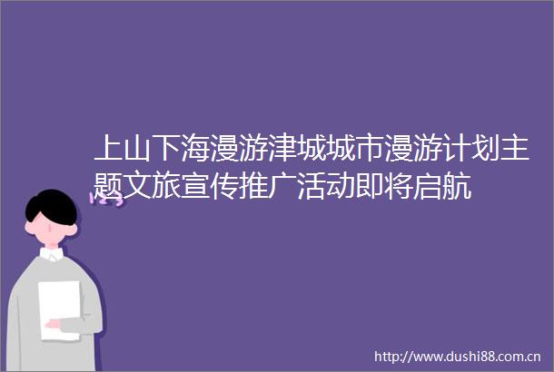 上山下海漫游津城城市漫游计划主题文旅宣传推广活动即将启航