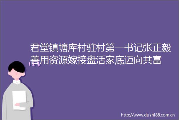 君堂镇塘库村驻村第一书记张正毅善用资源嫁接盘活家底迈向共富
