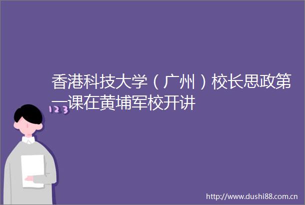 香港科技大学（广州）校长思政第一课在黄埔军校开讲