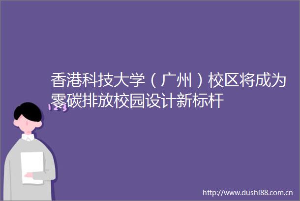 香港科技大学（广州）校区将成为零碳排放校园设计新标杆