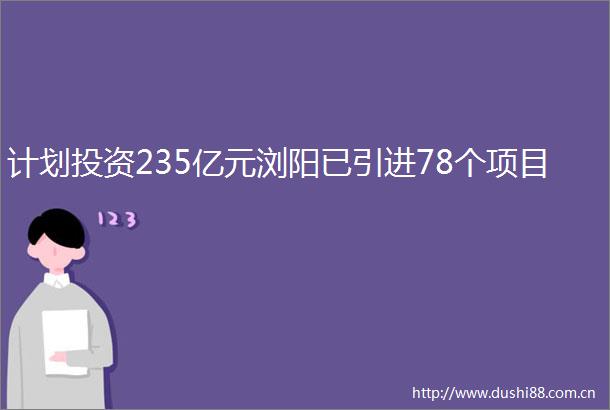 计划投资235亿元浏阳已引进78个项目