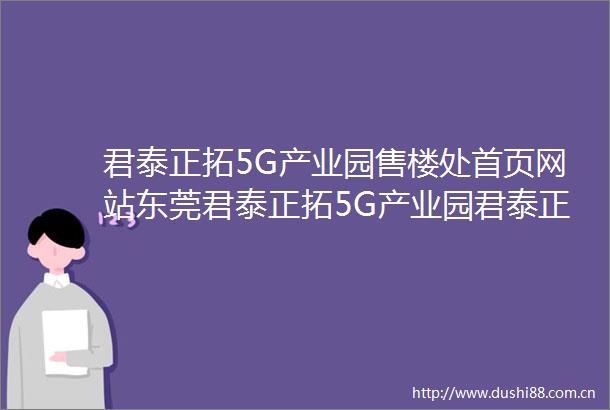 君泰正拓5G产业园售楼处首页网站东莞君泰正拓5G产业园君泰正拓5G产业园欢迎您楼盘详情售楼处